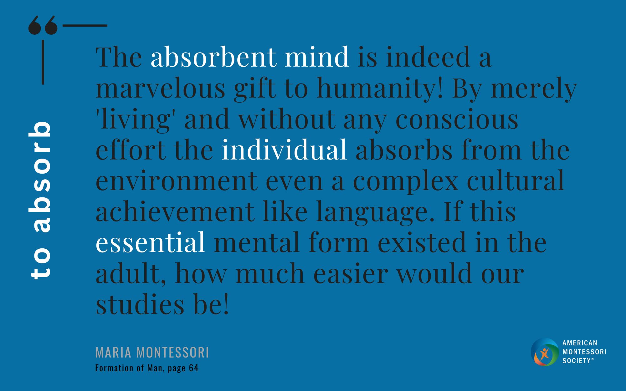 The absorbent mind is indeed a marvelous gift to humanity! By merely 'living' and without any conscious effort the individual absorbs from the environment even a complex cultural achievement like language. If this essential mental form existed in the adult, how much easier would our studies be!
