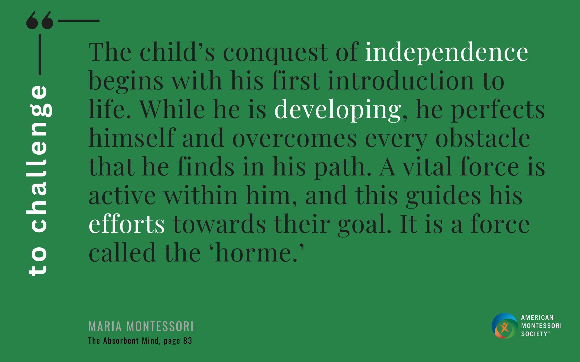 The child’s conquest of independence begins with his first introduction to life. While he is developing, he perfects himself and overcomes every obstacle that he finds in his path. A vital force is active within him, and this guides his efforts towards their goal. It is a force called the ‘horme.