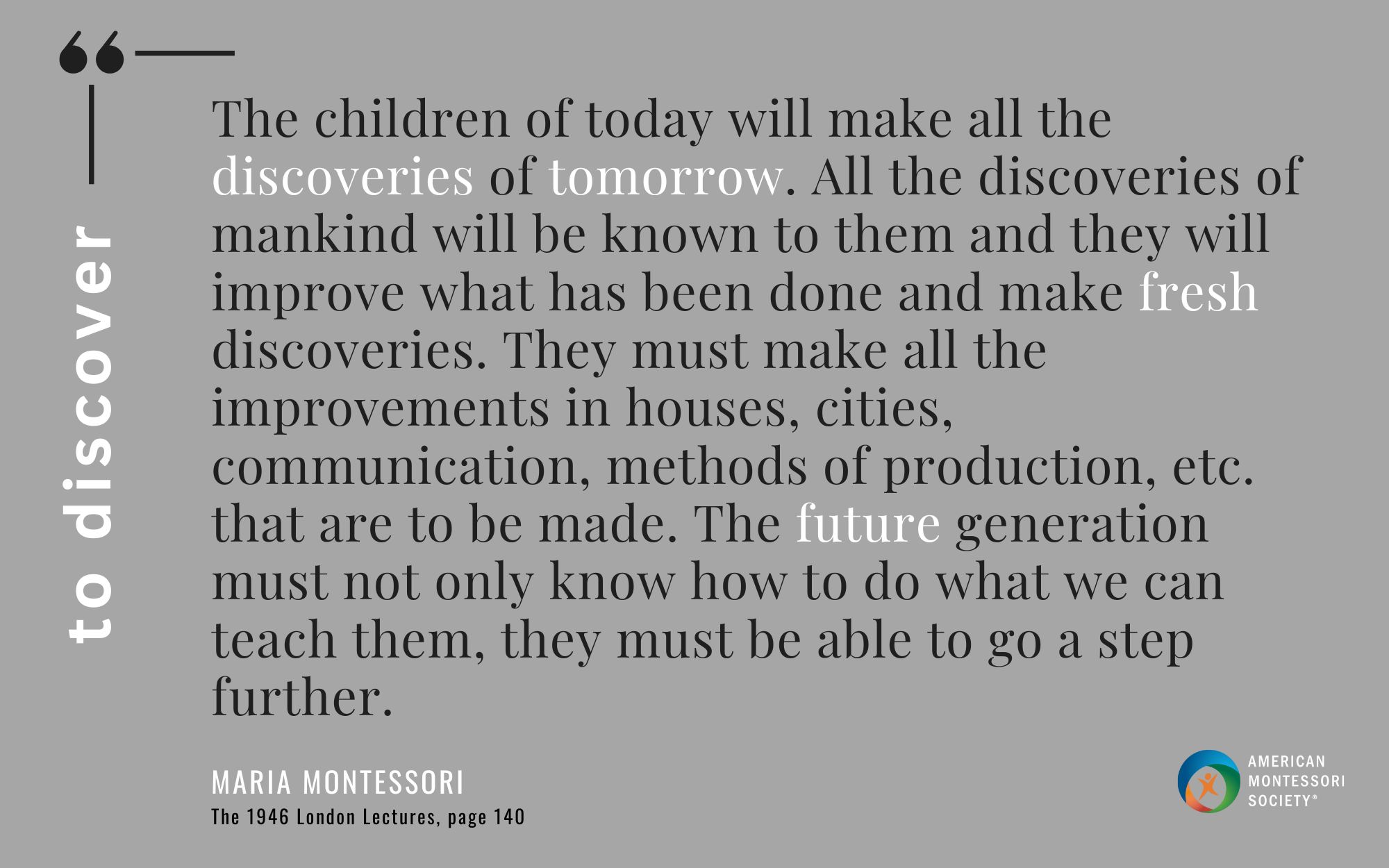The children of today will make all the discoveries of tomorrow. All the discoveries of mankind will be known to them and they will improve what has been done and make fresh discoveries. They must make all the improvements in houses, cities, communication, methods of production, etc. that are to be made. The future generation must not only know how to do what we can teach them, they must be able to go a step further.