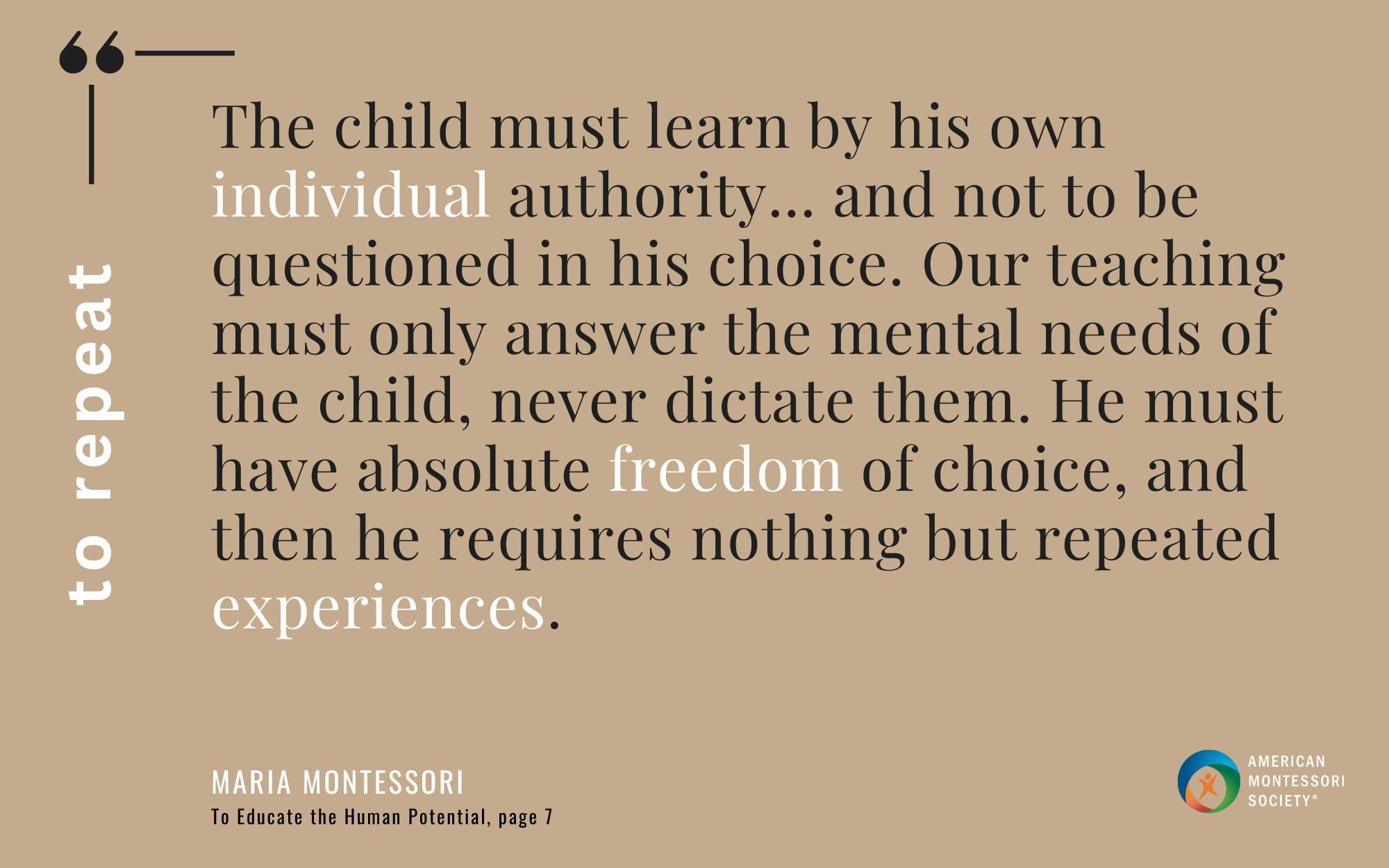 The child must learn by his own individual authority... and not to be questioned in his choice. Our teaching must only answer the mental needs of the child, never dictate them. He must have absolute freedom of choice, and then he requires nothing but repeated experiences.